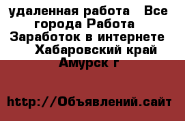 удаленная работа - Все города Работа » Заработок в интернете   . Хабаровский край,Амурск г.